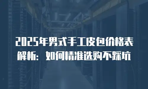 2025年男式手工皮包价格表解析：如何精准选购不踩坑