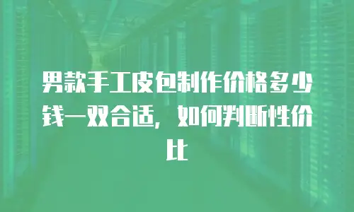 男款手工皮包制作价格多少钱一双合适，如何判断性价比