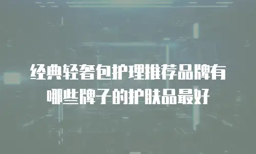 经典轻奢包护理推荐品牌有哪些牌子的护肤品最好