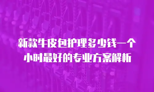 新款牛皮包护理多少钱一个小时最好的专业方案解析