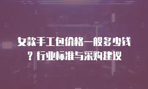 女款手工包价格一般多少钱？行业标准与采购建议