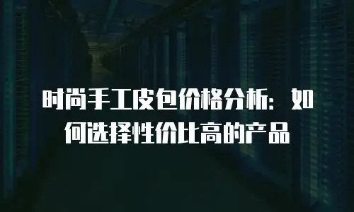 时尚手工皮包价格分析：如何选择性价比高的产品