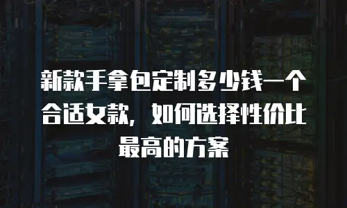 新款手拿包定制多少钱一个合适女款，如何选择性价比最高的方案