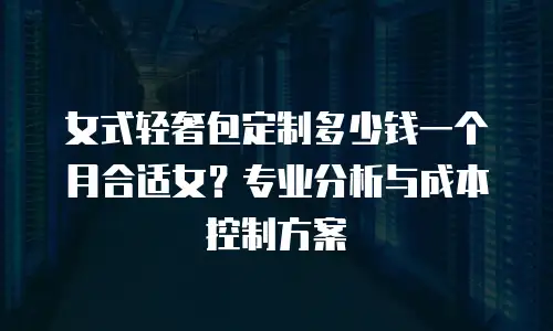 女式轻奢包定制多少钱一个月合适女？专业分析与成本控制方案