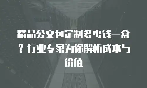 精品公文包定制多少钱一盒？行业专家为你解析成本与价值