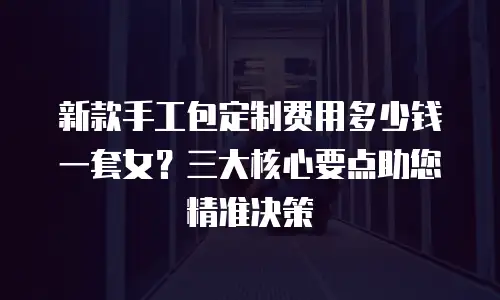新款手工包定制费用多少钱一套女？三大核心要点助您精准决策