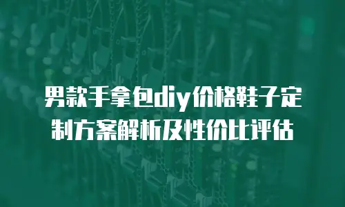 男款手拿包diy价格鞋子定制方案解析及性价比评估