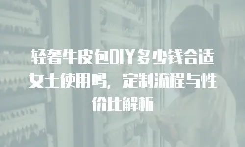 轻奢牛皮包DIY多少钱合适女士使用吗，定制流程与性价比解析
