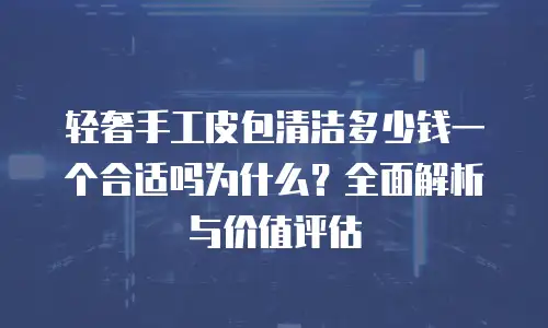 轻奢手工皮包清洁多少钱一个合适吗为什么？全面解析与价值评估