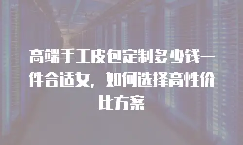 高端手工皮包定制多少钱一件合适女，如何选择高性价比方案