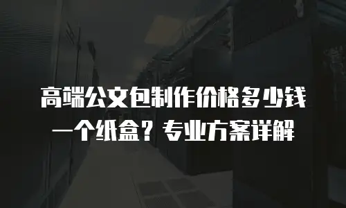 高端公文包制作价格多少钱一个纸盒？专业方案详解