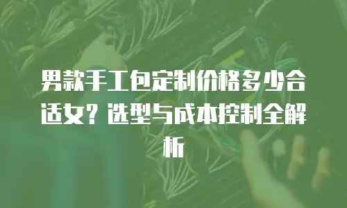 男款手工包定制价格多少合适女？选型与成本控制全解析