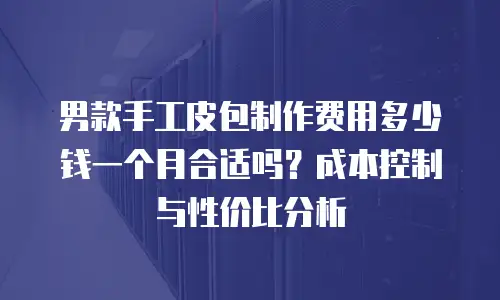 男款手工皮包制作费用多少钱一个月合适吗？成本控制与性价比分析