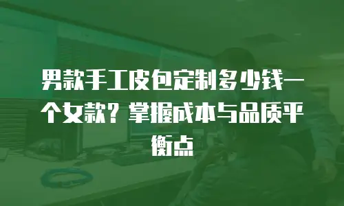 男款手工皮包定制多少钱一个女款？掌握成本与品质平衡点