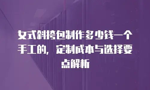 女式斜挎包制作多少钱一个手工的，定制成本与选择要点解析
