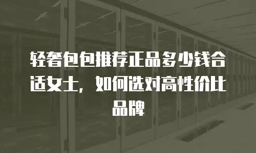 轻奢包包推荐正品多少钱合适女士，如何选对高性价比品牌