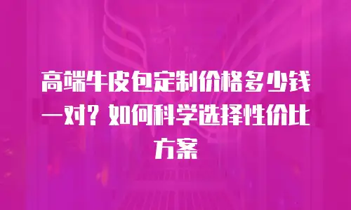 高端牛皮包定制价格多少钱一对？如何科学选择性价比方案