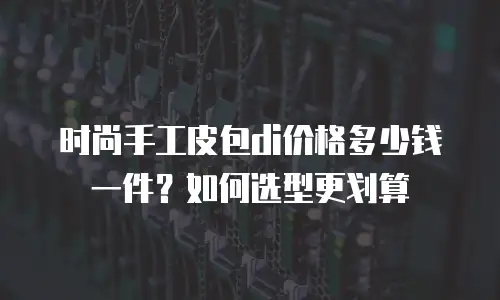 时尚手工皮包di价格多少钱一件？如何选型更划算