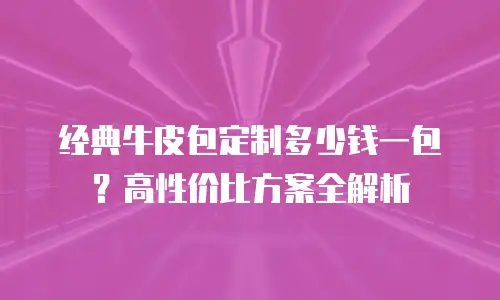 经典牛皮包定制多少钱一包？高性价比方案全解析