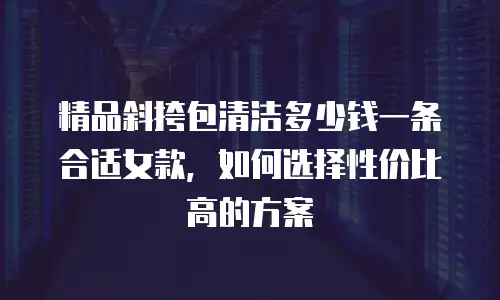 精品斜挎包清洁多少钱一条合适女款，如何选择性价比高的方案