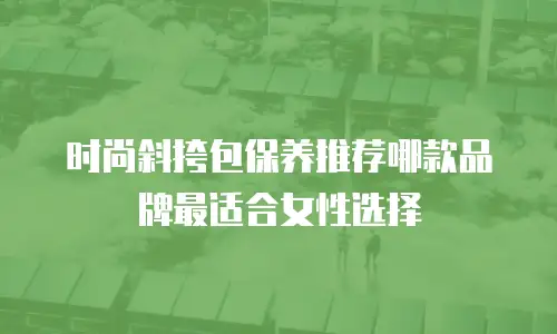 时尚斜挎包保养推荐哪款品牌最适合女性选择