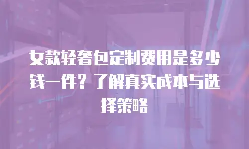 女款轻奢包定制费用是多少钱一件？了解真实成本与选择策略