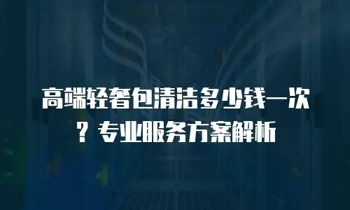 高端轻奢包清洁多少钱一次？专业服务方案解析