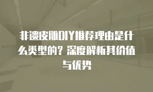 非遗皮雕DIY推荐理由是什么类型的？深度解析其价值与优势