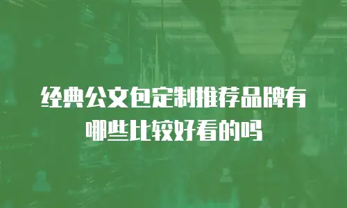 经典公文包定制推荐品牌有哪些比较好看的吗