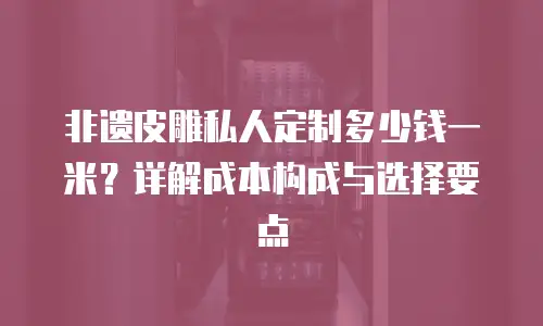 非遗皮雕私人定制多少钱一米？详解成本构成与选择要点