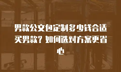 男款公文包定制多少钱合适买男款？如何选对方案更省心