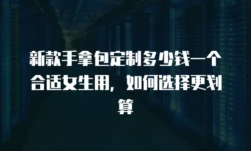 新款手拿包定制多少钱一个合适女生用，如何选择更划算