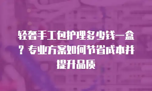 轻奢手工包护理多少钱一盒？专业方案如何节省成本并提升品质