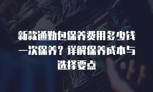 新款通勤包保养费用多少钱一次保养？详解保养成本与选择要点