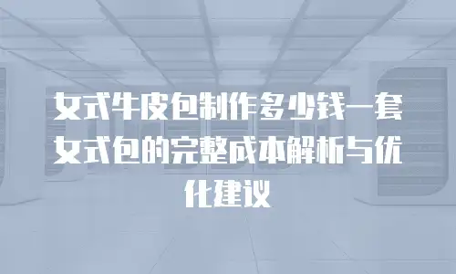 女式牛皮包制作多少钱一套女式包的完整成本解析与优化建议