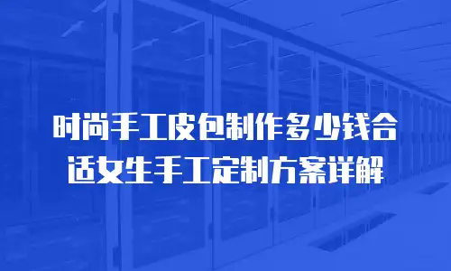 时尚手工皮包制作多少钱合适女生手工定制方案详解