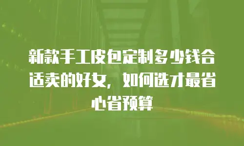 新款手工皮包定制多少钱合适卖的好女，如何选才最省心省预算