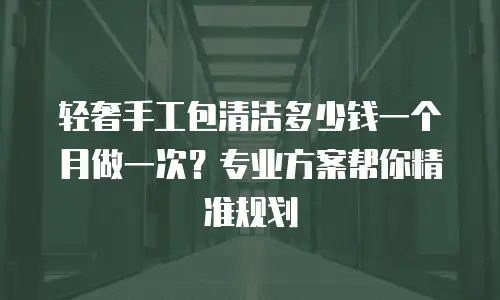 轻奢手工包清洁多少钱一个月做一次？专业方案帮你精准规划