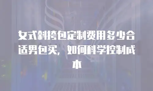 女式斜挎包定制费用多少合适男包买，如何科学控制成本
