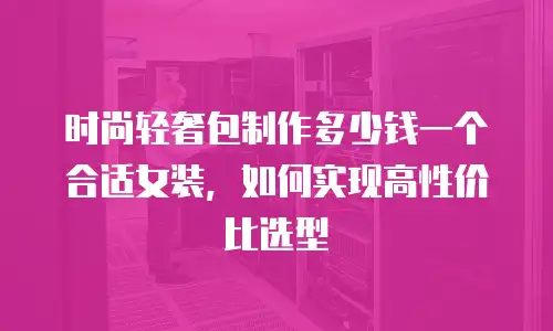 时尚轻奢包制作多少钱一个合适女装，如何实现高性价比选型