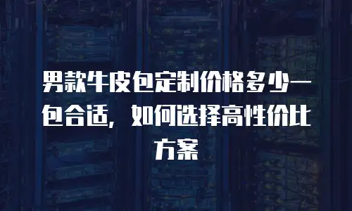 男款牛皮包定制价格多少一包合适，如何选择高性价比方案