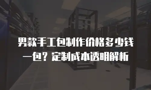男款手工包制作价格多少钱一包？定制成本透明解析