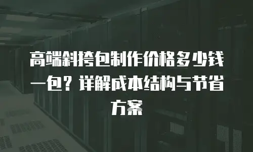 高端斜挎包制作价格多少钱一包？详解成本结构与节省方案