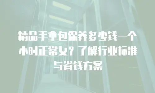 精品手拿包保养多少钱一个小时正常女？了解行业标准与省钱方案