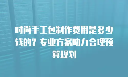 时尚手工包制作费用是多少钱的？专业方案助力合理预算规划