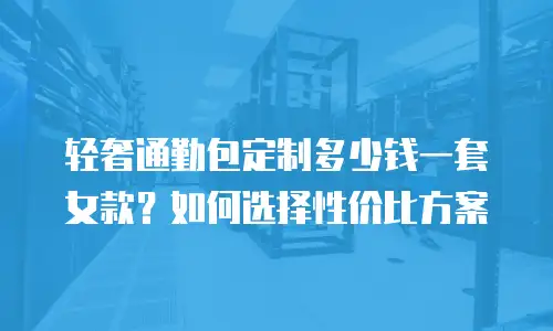 轻奢通勤包定制多少钱一套女款？如何选择性价比方案