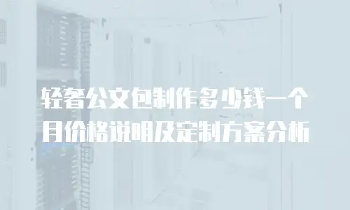 轻奢公文包制作多少钱一个月价格说明及定制方案分析