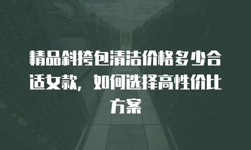 精品斜挎包清洁价格多少合适女款，如何选择高性价比方案