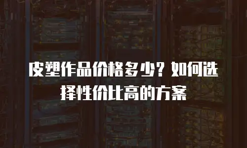 皮塑作品价格多少？如何选择性价比高的方案
