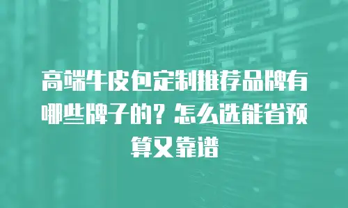高端牛皮包定制推荐品牌有哪些牌子的？怎么选能省预算又靠谱
